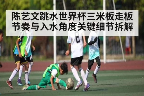 陈艺文跳水世界杯三米板走板节奏与入水角度关键细节拆解